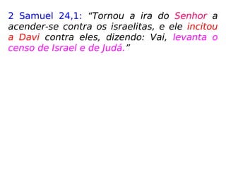 2 Samuel 24,1: “Tornou a ira do Senhor a
acender-se contra os israelitas, e ele incitou
a Davi contra eles, dizendo: Vai, levanta o
censo de Israel e de Judá.”
1 Crônicas 21,1: “Então, Satanás [ou Satã] se
levantou contra Israel e incitou a Davi a le-
vantar o censo de Israel.”
 