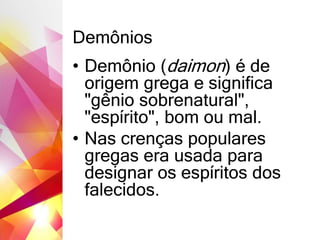 Demônios
• Demônio (daimon) é de
origem grega e significa
"gênio sobrenatural",
"espírito", bom ou mal.
• Nas crenças populares
gregas era usada para
designar os espíritos dos
falecidos.
 