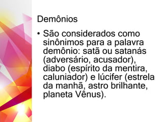 Demônios
• São considerados como
sinônimos para a palavra
demônio: satã ou satanás
(adversário, acusador),
diabo (espírito da mentira,
caluniador) e lúcifer (estrela
da manhã, astro brilhante,
planeta Vênus).
 