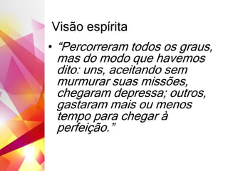 Visão espírita
• “Percorreram todos os graus,
mas do modo que havemos
dito: uns, aceitando sem
murmurar suas missões,
chegaram depressa; outros,
gastaram mais ou menos
tempo para chegar à
perfeição.”
 