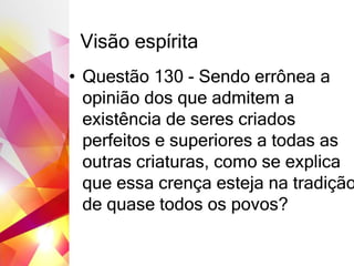 Visão espírita
• Questão 130 - Sendo errônea a
opinião dos que admitem a
existência de seres criados
perfeitos e superiores a todas as
outras criaturas, como se explica
que essa crença esteja na tradição
de quase todos os povos?
 