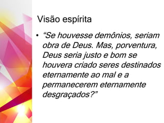 Visão espírita
• “Se houvesse demônios, seriam
obra de Deus. Mas, porventura,
Deus seria justo e bom se
houvera criado seres destinados
eternamente ao mal e a
permanecerem eternamente
desgraçados?”
 