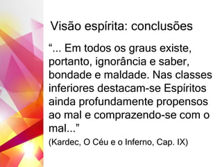 Visão espírita: conclusões
“... Em todos os graus existe,
portanto, ignorância e saber,
bondade e maldade. Nas classes
inferiores destacam-se Espíritos
ainda profundamente propensos
ao mal e comprazendo-se com o
mal...”
(Kardec, O Céu e o Inferno, Cap. IX)
 