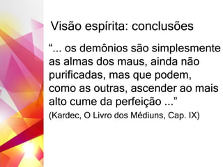 Visão espírita: conclusões
“... os demônios são simplesmente
as almas dos maus, ainda não
purificadas, mas que podem,
como as outras, ascender ao mais
alto cume da perfeição ...”
(Kardec, O Livro dos Médiuns, Cap. IX)
 