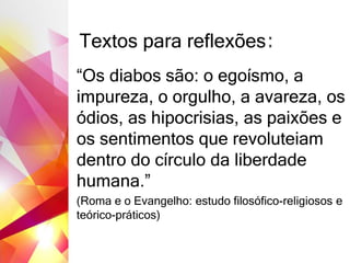 Textos para reflexões:
“Os diabos são: o egoísmo, a
impureza, o orgulho, a avareza, os
ódios, as hipocrisias, as paixões e
os sentimentos que revoluteiam
dentro do círculo da liberdade
humana.”
(Roma e o Evangelho: estudo filosófico-religiosos e
teórico-práticos)
 