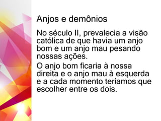 Anjos e demônios
No século II, prevalecia a visão
católica de que havia um anjo
bom e um anjo mau pesando
nossas ações.
O anjo bom ficaria à nossa
direita e o anjo mau à esquerda
e a cada momento teríamos que
escolher entre os dois.
 