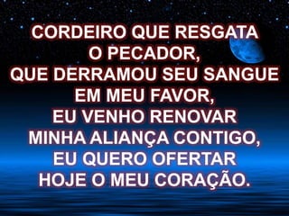 CORDEIRO QUE RESGATA
O PECADOR,
QUE DERRAMOU SEU SANGUE
EM MEU FAVOR,
EU VENHO RENOVAR
MINHA ALIANÇA CONTIGO,
EU QUERO OFERTAR
HOJE O MEU CORAÇÃO.