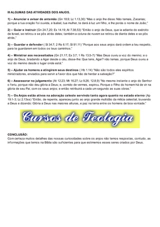 III ALGUMAS DAS ATIVIDADES DOS ANJOS.
1) – Anunciar e avisar de antemão (Gn 18.9; Lc 1.13,30) “Mas o anjo lhe disse: Não temais, Zacarias;
porque a tua oração f oi ouvida, e Isabel, tua mulher, te dará à luz um f ilho, e lhe porás o nome de João;”
2) – Guiar e instruir (Gn 24.7,20; Ex 14.19; At 7.38,53) “Então o anjo de Deus, que ia adiante do exército
de Israel, se retirou e se pôs atrás deles; também a coluna de nuvem se retirou de diante deles e se pôs
atrás,”
3) – Guardar e defender ( Sl 34.7; 2 Rs 6.17; Sl 91.11) “Porque aos seus anjos dará ordem a teu respeito,
para te guardarem em todos os teus caminhos.”
4) – Ministrar aos necessitados (Gn 21.17; Ex 3.7; 1 Rs 13.5-7) “Mas Deus ouviu a voz do menino; e o
anjo de Deus, bradando a Agar desde o céu, disse-lhe: Que tens, Agar? não temas, porque Deus ouviu a
voz do menino desde o lugar onde está.”
5) – Ajudar os homens a atingirem seus destinos ( Hb 1.14) “Não são todos eles espíritos
ministradores, enviados para servir a f avor dos que hão de herdar a salvação?”
6) – Assessorar no julgamento (At 12.23; Mt 16.27; Lc 9.26; 12.8,9) “No mesmo instante o anjo do Senhor
o f eriu, porque não deu glória a Deus; e, comido de vermes, expirou. Porque o Filho do homem há de vir na
glória de seu Pai, com os seus anjos; e então retribuirá a cada um segundo as suas obras.”
7) – Os Anjos estão ativos na adoração celeste servindo tanto agora quanto no estado eterno (Ap
19.1-3; Lc 2.13ss) “Então, de repente, apareceu junto ao anjo grande multidão da milícia celestial, louvando
a Deus e dizendo: Glória a Deus nas maiores alturas, e paz na terra entre os homens de boa vontade.”
CONCLUSÃO:
Com certeza muitos detalhes das nossas curiosidades sobre os anjos não temos respostas, contudo, as
inf ormações que temos na Bíblia são suf icientes para que estimemos esses seres criados por Deus.
 