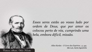 Esses seres estão ao vosso lado por
ordem de Deus, que por amor os
colocou perto de vós, cumprindo uma
bela, embora difícil, missão.


           Allan Kardec - O Livro dos Espíritos , q. 495.
                              São Luís, Santo Agostinho
 