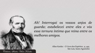 Ah! Interrogai os vossos anjos de
guarda; estabelecei entre eles e vós
essa ternura íntima que reina entre os
melhores amigos.


           Allan Kardec - O Livro dos Espíritos , q. 495.
                             São Luís, Santo Agostinho
 