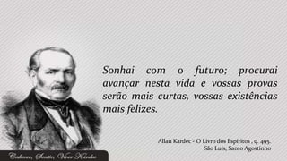 Sonhai com o futuro; procurai
avançar nesta vida e vossas provas
serão mais curtas, vossas existências
mais felizes.

           Allan Kardec - O Livro dos Espíritos , q. 495.
                             São Luís, Santo Agostinho
 