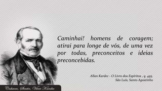 Caminhai! homens de coragem;
atirai para longe de vós, de uma vez
por todas, preconceitos e ideias
preconcebidas.

            Allan Kardec - O Livro dos Espíritos , q. 495.
                             São Luís, Santo Agostinho
 