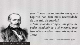 500. Chega um momento em que o
Espírito não tem mais necessidade
de um anjo de guarda?
– Sim, quando atingiu um grau de
poder conduzir-se a si mesmo, mas
isso não sucederá para vós aqui na
Terra.
          Allan Kardec - O Livro dos Espíritos , q. 500.
 
