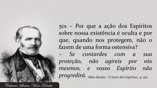 501 – Por que a ação dos Espíritos
sobre nossa existência é oculta e por
que, quando nos protegem, não o
fazem de uma forma ostensiva?
– Se contardes com a sua
proteção, não agireis por vós
mesmos, e vosso Espírito não
progredirá. Allan Kardec - O Livro dos Espíritos , q. 501.
 
