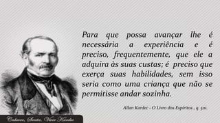 Para que possa avançar lhe é
necessária a experiência e é
preciso, frequentemente, que ele a
adquira às suas custas; é preciso que
exerça suas habilidades, sem isso
seria como uma criança que não se
permitisse andar sozinha.
           Allan Kardec - O Livro dos Espíritos , q. 501.
 