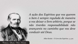 A ação dos Espíritos que vos querem
o bem é sempre regulada de maneira
a vos deixar o livre arbítrio, porque se
não tiverdes responsabilidade não
avançareis no caminho que vos deve
conduzir até Deus.

            Allan Kardec - O Livro dos Espíritos , q. 501.
 