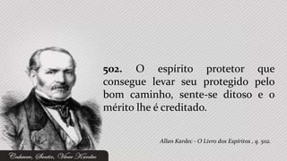 502. O espírito protetor que
consegue levar seu protegido pelo
bom caminho, sente-se ditoso e o
mérito lhe é creditado.


          Allan Kardec - O Livro dos Espíritos , q. 502.
 