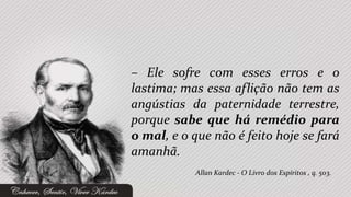– Ele sofre com esses erros e o
lastima; mas essa aflição não tem as
angústias da paternidade terrestre,
porque sabe que há remédio para
o mal, e o que não é feito hoje se fará
amanhã.
            Allan Kardec - O Livro dos Espíritos , q. 503.
 
