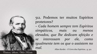 512. Podemos ter muitos Espíritos
protetores?
– Cada homem sempre tem Espíritos
simpáticos,      mais            ou          menos
elevados, que lhe dedicam afeição e
se interessam por ele, como
igualmente tem os que o assistem no
mal.        Allan Kardec - O Livro dos Espíritos , q. 512.
 