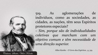 519.     As      aglomerações       de
indivíduos, como as sociedades, as
cidades, as nações, têm seus Espíritos
protetores especiais?
– Sim, porque são de individualidades
coletivas que marcham com um
objetivo comum e têm necessidade de
uma direção superior.
            Allan Kardec - O Livro dos Espíritos , q. 519.
 