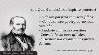 491. Qual é a missão do Espírito protetor?

     – A de um pai para com seus filhos:
     – Conduzir seu protegido ao bom
     caminho.
     – Ajudá-lo com seus conselhos.
     –Consolá-lo em suas aflições.
     –Sustentar sua coragem nas provas
     da vida.
               Allan Kardec - O Livro dos Espíritos , q. 491.
 