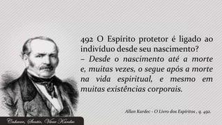 492 O Espírito protetor é ligado ao
indivíduo desde seu nascimento?
– Desde o nascimento até a morte
e, muitas vezes, o segue após a morte
na vida espiritual, e mesmo em
muitas existências corporais.

            Allan Kardec - O Livro dos Espíritos , q. 492.
 