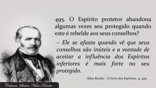 495. O Espírito protetor abandona
algumas vezes seu protegido quando
este é rebelde aos seus conselhos?
– Ele se afasta quando vê que seus
conselhos são inúteis e a vontade de
aceitar a influência dos Espíritos
inferiores é mais forte no seu
protegido.
           Allan Kardec - O Livro dos Espíritos , q. 495.
 
