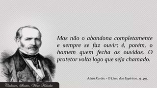 Mas não o abandona completamente
e sempre se faz ouvir; é, porém, o
homem quem fecha os ouvidos. O
protetor volta logo que seja chamado.


           Allan Kardec - O Livro dos Espíritos , q. 495.
 