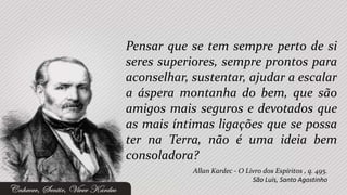 Pensar que se tem sempre perto de si
seres superiores, sempre prontos para
aconselhar, sustentar, ajudar a escalar
a áspera montanha do bem, que são
amigos mais seguros e devotados que
as mais íntimas ligações que se possa
ter na Terra, não é uma ideia bem
consoladora?
            Allan Kardec - O Livro dos Espíritos , q. 495.
                               São Luís, Santo Agostinho
 