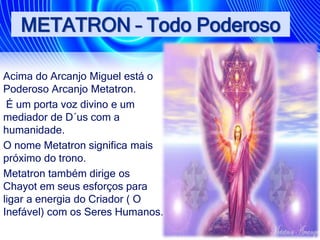 METATRON – Todo Poderoso
Acima do Arcanjo Miguel está o
Poderoso Arcanjo Metatron.
É um porta voz divino e um
mediador de D´us com a
humanidade.
O nome Metatron significa mais
próximo do trono.
Metatron também dirige os
Chayot em seus esforços para
ligar a energia do Criador ( O
Inefável) com os Seres Humanos.
 