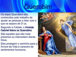 Querubim
Os anjos Querubins são
conhecidos pelo trabalho de
ajudar as pessoas a lidar com o
que os separa de D´us.
Segundo a Cabala, o Arcanjo
Gabriel lidera os Querubins.
São aqueles que são mais
próximos ou intercedem diante
Deus.
Eles protegem o caminho para a
Árvore da Vida e carecem de
sentimentos humanos.
 