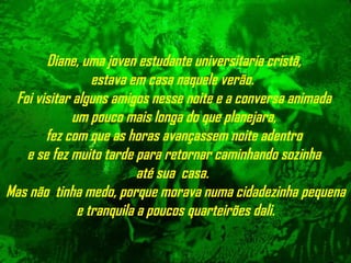 Diane, uma joven estudante universitaria cristã,  estava em casa naquele verão.  Foi visitar alguns amigos nesse noite e a conversa animada  um pouco mais longa do que planejara,  fez com que as horas avançassem noite adentro  e se fez muito tarde para retornar caminhando sozinha  até sua  casa.  Mas não  tinha medo, porque morava numa cidadezinha   pequena e tranquila a poucos quarteirões dali. 