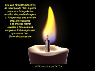 Esta vela foi encendida em 15
de Setembro de 1998. Alguem
que te ama tem ajudado a
mantê-la viva, enviando-a para
ti. Não permitas que a vela do
amor, da esperanza
e da amizade morra!
Repassa a todos os teus
amigos e a todas as pessoas
que queres bem.
(Autor desconhecido)

- PPS traduzido CAIO –
- PPS traduzido porpor CAIO –

 