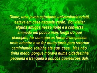 Diane, uma joven estudante universitaria cristã,
estava em casa naquele verão. Foi visitar
alguns amigos nesse noite e a conversa
animada um pouco mais longa do que
planejara, fez com que as horas avançassem
noite adentro e se fez muito tarde para retornar
caminhando sozinha até sua casa. Mas não
tinha medo, porque morava numa cidadezinha
pequena e tranquila a poucos quarteirões dali.

 