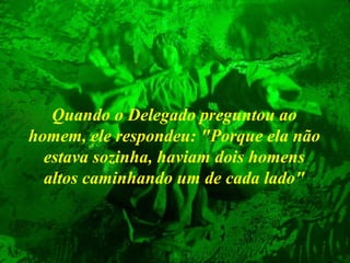 Quando o Delegado preguntou ao
homem, ele respondeu: "Porque ela não
estava sozinha, haviam dois homens
altos caminhando um de cada lado"

 