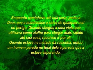 Enquanto caminhava até sua casa, pediu a Deus que a mantivesse a salvo de qualquer mal ou perigo. Quando chegou a uma viela que utilizava como atalho para chegar mais rápido até sua casa, resolveu ir por ali. Quando estava na metade da ruazinha, notou um homem parado no final dela   e parecia que a estava esperando. 