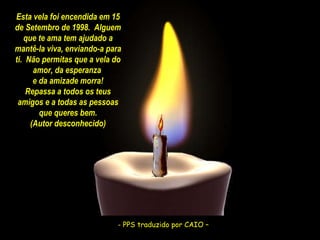 - PPS traduzido por CAIO –  - PPS traduzido por CAIO –  Esta vela foi encendida em 15 de Setembro de 1998.  Alguem que te ama tem ajudado a mantê-la viva, enviando-a para ti.  Não permitas que a vela do amor, da esperanza  e da amizade morra! Repassa a todos os teus amigos e a todas as pessoas que queres bem. (Autor desconhecido) 