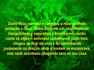 Diane ficou nervosa e começou a rezar pedindo proteção a Deus. Neste   instante, um sentimento de tranquilidade y segurança a envolveram, sentiu   como se alguem estivesse caminhando junto dela, chegou ao final da viela e foi caminhando  justamente na direção onde o homem se encontrava, mas nada aconteceu chegando bem na sua casa. 