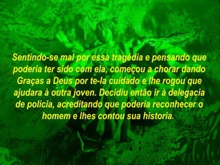 Sentindo-se mal por essa tragédia e pensando que poderia ter sido com ela, começou a chorar dando Graças a Deus por te-la cuidado e lhe rogou que ajudara à outra joven. Decidiu então ir à delegacia de policia, acreditando que poderia reconhecer o homem e lhes contou sua historia.   