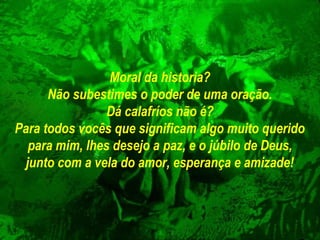 Moral da historia?
Não subestimes o poder de uma oração.
Dá calafríos não é?
Para todos vocês que significam algo muito querido
para mim, lhes desejo a paz, e o júbilo de Deus,
junto com a vela do amor, esperança e amizade!

 