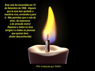 Esta vela foi encendida em 15
de Setembro de 1998. Alguem
que te ama tem ajudado a
mantê-la viva, enviando-a para
ti. Não permitas que a vela do
amor, da esperanza
e da amizade morra!
Repassa a todos os teus
amigos e a todas as pessoas
que queres bem.
(Autor desconhecido)

- PPS traduzido CAIO –
- PPS traduzido porpor CAIO –

 