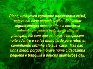 Diane, uma joven estudante universitaria cristã,
estava em casa naquele verão. Foi visitar
alguns amigos nesse noite e a conversa
animada um pouco mais longa do que
planejara, fez com que as horas avançassem
noite adentro e se fez muito tarde para retornar
caminhando sozinha até sua casa. Mas não
tinha medo, porque morava numa cidadezinha
pequena e tranquila a poucos quarteirões dali.

 