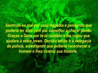 Sentindo-se mal por essa tragédia e pensando que
poderia ter sido com ela, começou a chorar dando
Graças a Deus por te-la cuidado e lhe rogou que
ajudara à outra joven. Decidiu então ir à delegacia
de policia, acreditando que poderia reconhecer o
homem e lhes contou sua historia.

 