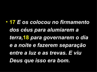 17   E os colocou no firmamento dos céus para alumiarem a terra, 18   para governarem o dia e a noite e fazerem separação entre a luz e as trevas. E viu Deus que isso era bom. 