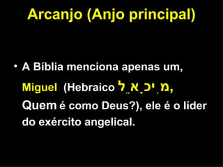 Arcanjo (Anjo principal) A Bíblia menciona apenas um,  Miguel  (Hebraico  מִיכָאֵל ,  Quem   é como Deus?), ele é o líder do exército angelical. 