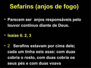 Sefarins (anjos de fogo) Parecem ser  anjos responsáveis pelo louvor contínuo diante de Deus. Isaías 6. 2, 3 2  Serafins estavam por cima dele; cada um tinha seis asas: com duas cobria o rosto, com duas cobria os seus pés e com duas voava 