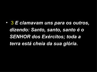 3   E clamavam uns para os outros, dizendo: Santo, santo, santo é o SENHOR dos Exércitos; toda a terra está cheia da sua glória . 