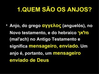 1.QUEM SÃO OS ANJOS? Anjo, do grego   αγγελος   (anguelós), no Novo testamento, e do hebraico   מלאך   (mal'ach) no Antigo Testamento e  significa  mensageiro, enviado . Um anjo é, portanto, um  mensageiro enviado de Deus 
