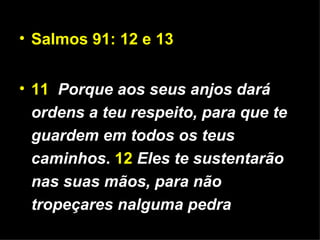 Salmos 91: 12 e 13 11   Porque aos seus anjos dará ordens a teu respeito, para que te guardem em todos os teus caminhos .  12   Eles te sustentarão nas suas mãos, para não tropeçares nalguma pedra 
