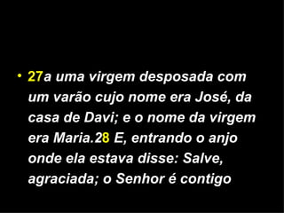 27 a uma virgem desposada com um varão cujo nome era José, da casa de Davi; e o nome da virgem era Maria.2 8   E, entrando o anjo onde ela estava disse: Salve, agraciada; o Senhor é contigo 